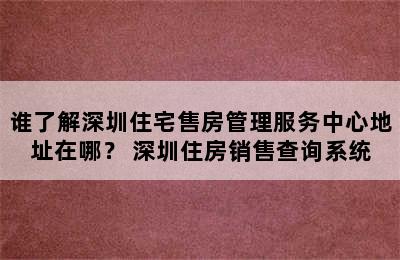 谁了解深圳住宅售房管理服务中心地址在哪？ 深圳住房销售查询系统